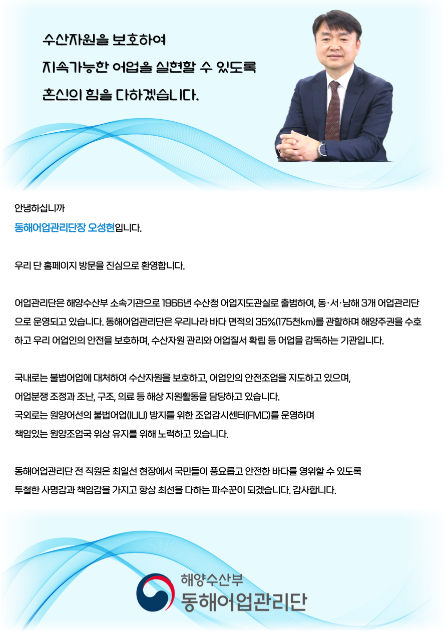 수산자원을 보호하여 지속가능한 어업을 신현할 수 있도록 혼신의 힘을 다하겠습니다 안녕하십니까 동해어업관리단장 오성현 입니다. 우리 단 홈페이지 방문을 진심으로 환영합니다. 어업관리단은 해양수산부 소속기관으로 1900년 수산청 어업지도관실로 출범하여, 동 서 남해 3개 어업관리단으로 운영되고있습니다.
																							 동해어업관리단은 우리나라 바다 면적의 35%(175천km)를 관할하며 해양 주권을 수호하고 우리 어업인의 안전을 보호하며, 수산자원 관리와 어업질서 확립 등 어업을 감독하는 기관입니다.
																							 국내로는 불법어업에 대처하여 수산자원을 보호하고, 어업인의 안전한 조업을 지도하고 있으며, 어업분쟁 조정과 조난, 구조, 의료 등 해상 지원활동을 담당하고 있습니다. 국외로는 불법어업(iuu)방지를 위한 조업감시센터(fmc)를 운영하며 책임있는 원양조업국 위상 유지를 위해 노력하고 있습니다.
																							 동해어업관리단 전 직원은 최일선 현장에서 국민들이 풍요롭고 안전한 바다를 영위할 수 있도록 투철한 사명감과 책임감을 가지고 항상 최선을 다하는 파수꾼이 되겠습니다. 감사합니다.
																							 해양수산부 동해어업관리단